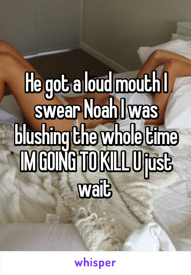 He got a loud mouth I swear Noah I was blushing the whole time IM GOING TO KILL U just wait 