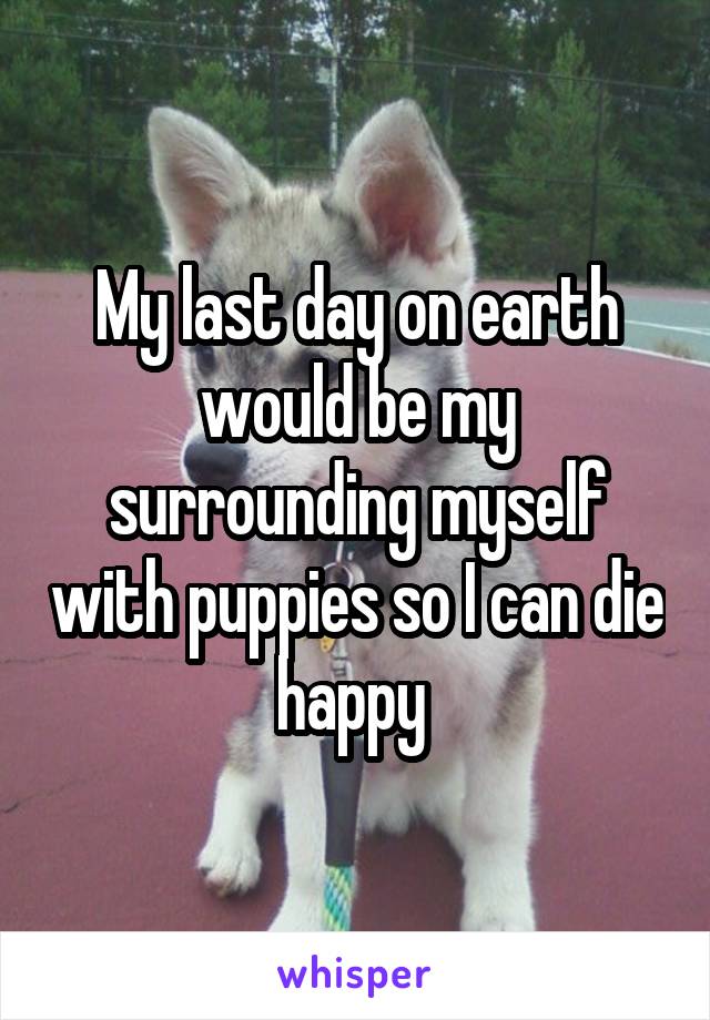 My last day on earth would be my surrounding myself with puppies so I can die happy 