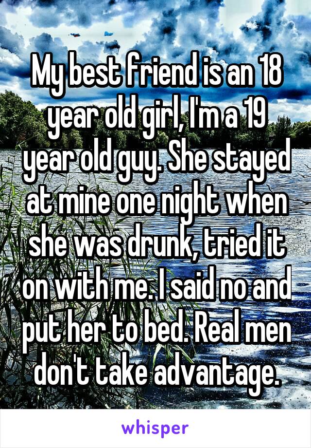 My best friend is an 18 year old girl, I'm a 19 year old guy. She stayed at mine one night when she was drunk, tried it on with me. I said no and put her to bed. Real men don't take advantage.