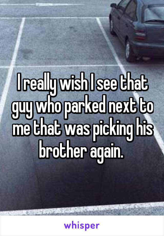 I really wish I see that guy who parked next to me that was picking his brother again. 
