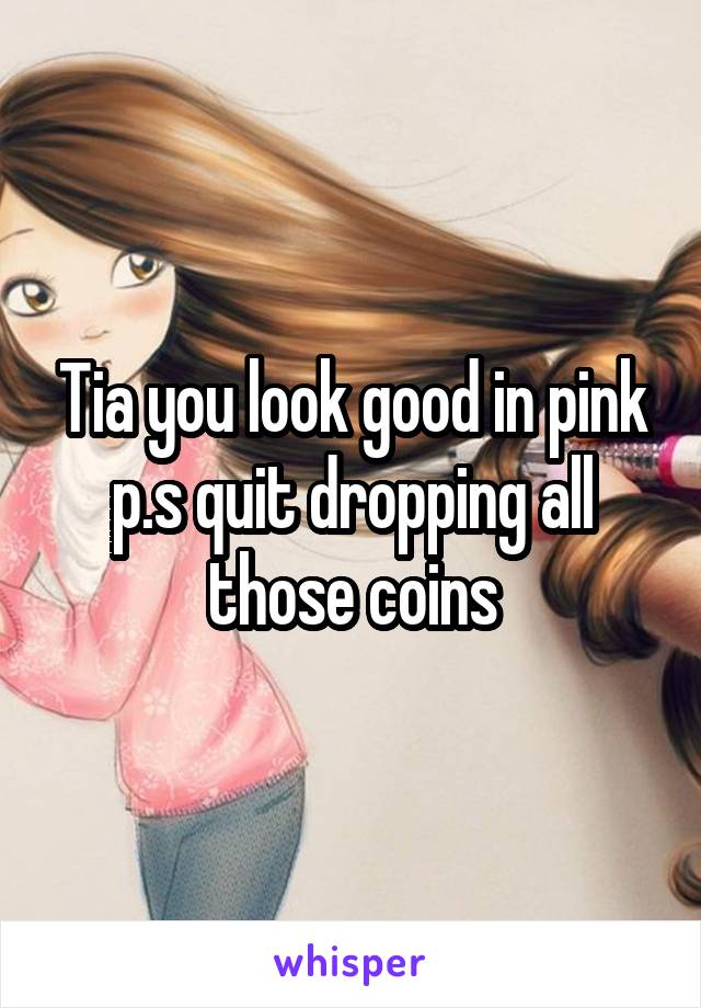 Tia you look good in pink p.s quit dropping all those coins