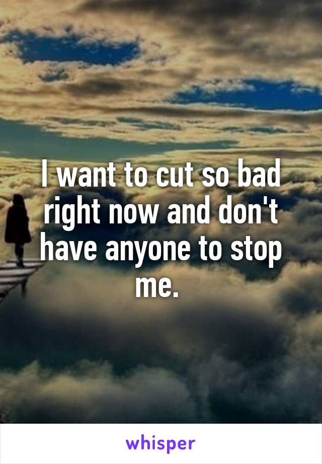 I want to cut so bad right now and don't have anyone to stop me. 