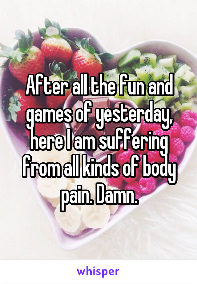 After all the fun and games of yesterday, here I am suffering from all kinds of body pain. Damn.