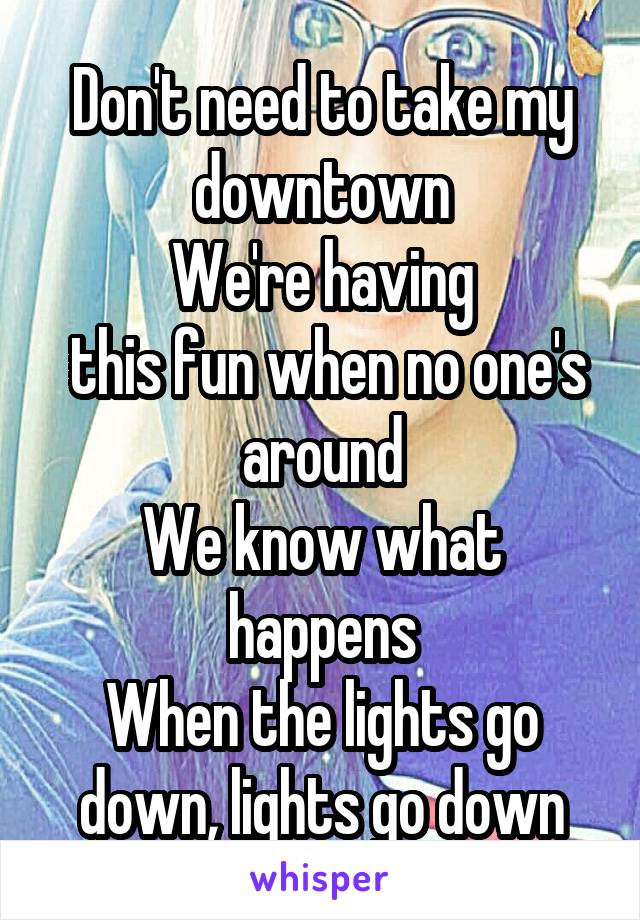 Don't need to take my downtown
We're having
 this fun when no one's around
We know what happens
When the lights go down, lights go down