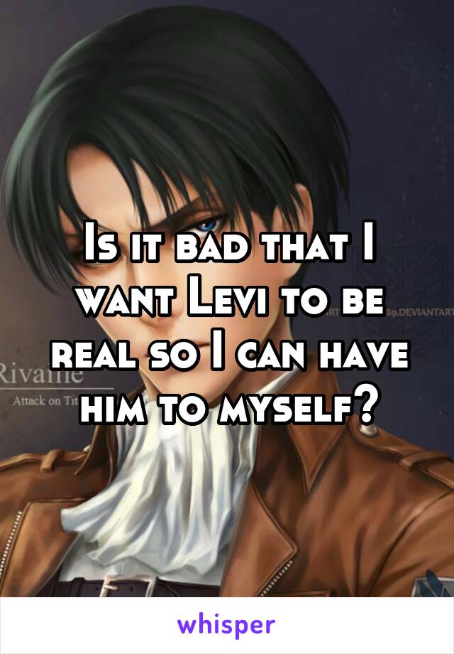 Is it bad that I want Levi to be real so I can have him to myself?