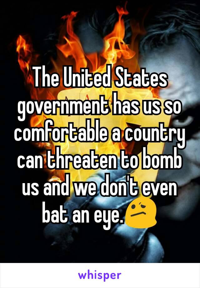 The United States government has us so comfortable a country can threaten to bomb us and we don't even bat an eye.😕