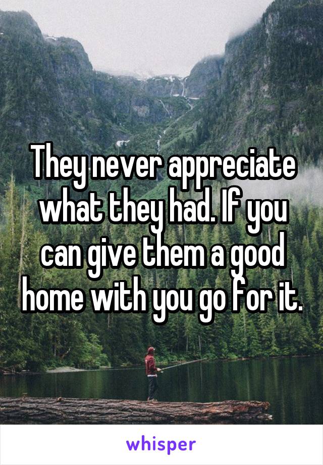 They never appreciate what they had. If you can give them a good home with you go for it.