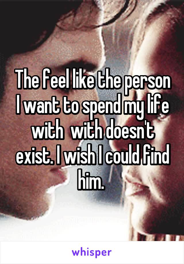 The feel like the person I want to spend my life with  with doesn't exist. I wish I could find him. 