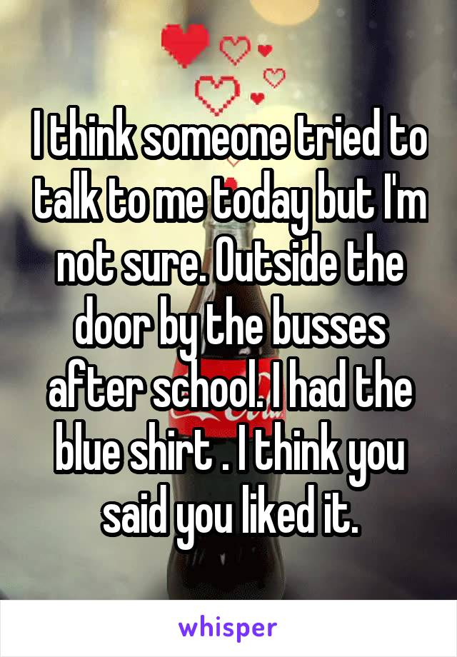 I think someone tried to talk to me today but I'm not sure. Outside the door by the busses after school. I had the blue shirt . I think you said you liked it.