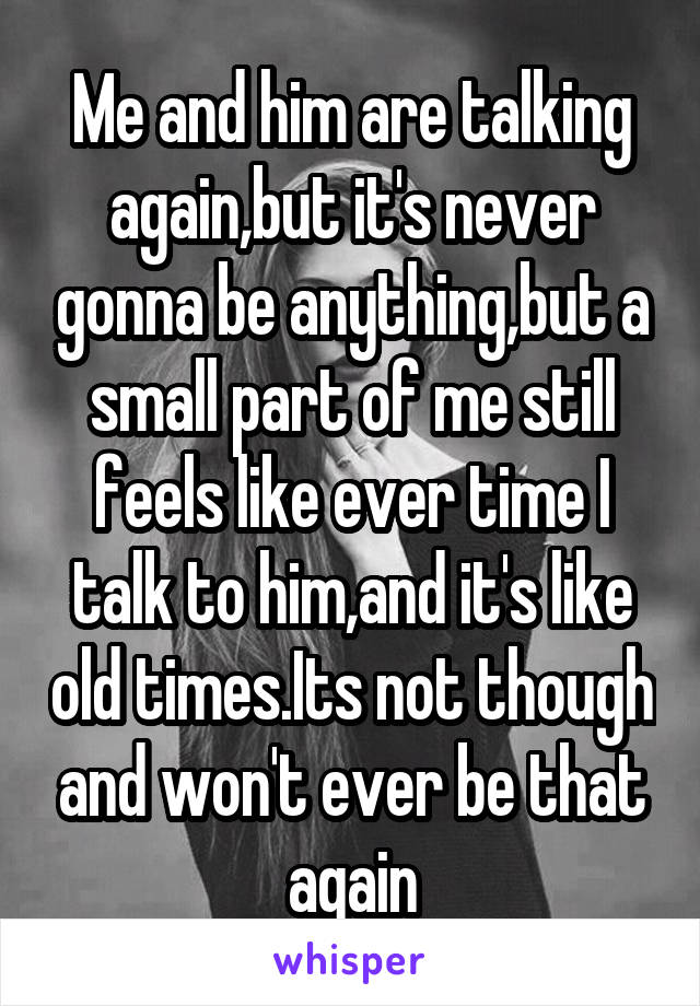 Me and him are talking again,but it's never gonna be anything,but a small part of me still feels like ever time I talk to him,and it's like old times.Its not though and won't ever be that again