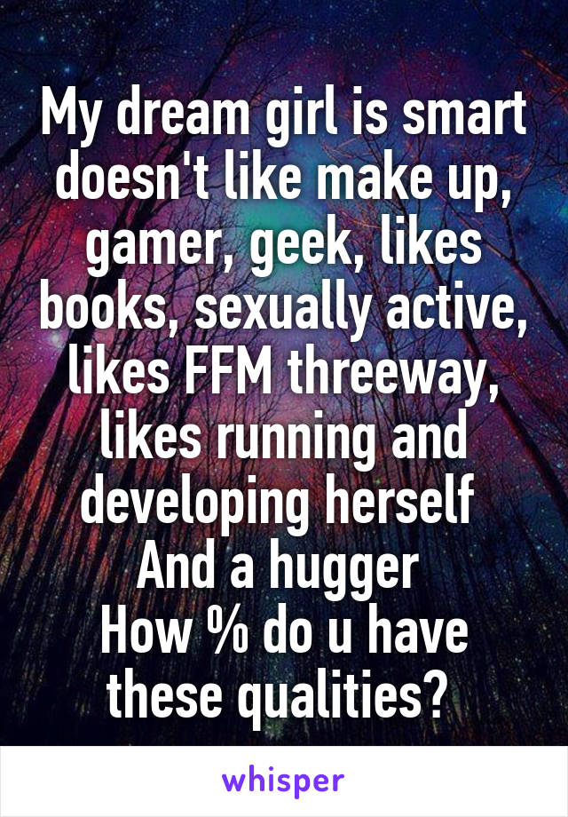 My dream girl is smart doesn't like make up, gamer, geek, likes books, sexually active, likes FFM threeway, likes running and developing herself 
And a hugger 
How % do u have these qualities? 