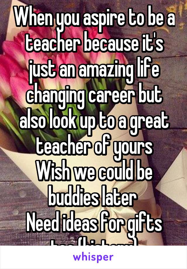 When you aspire to be a teacher because it's just an amazing life changing career but also look up to a great teacher of yours
Wish we could be buddies later 
Need ideas for gifts too (history)