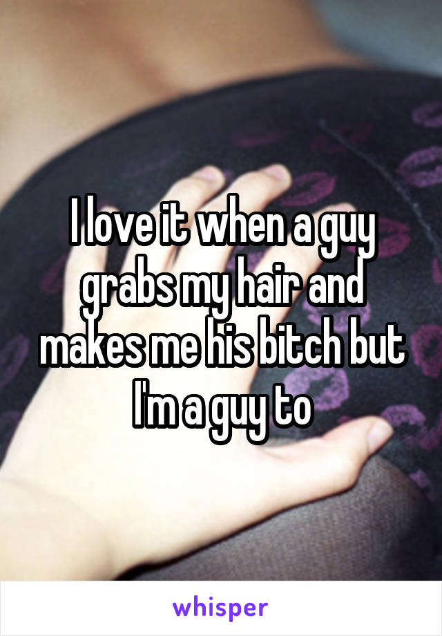 I love it when a guy grabs my hair and makes me his bitch but I'm a guy to