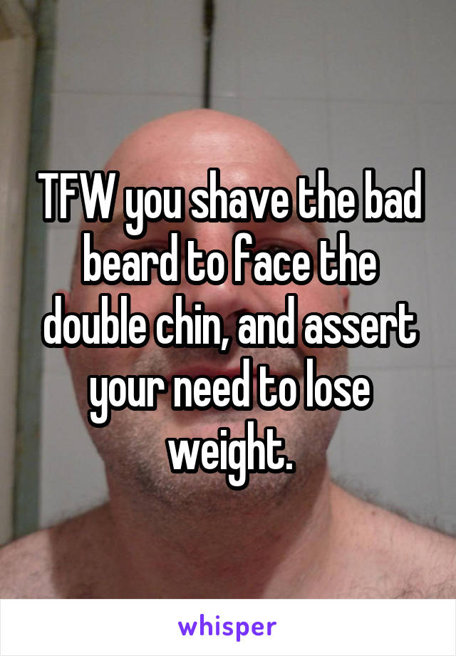 TFW you shave the bad beard to face the double chin, and assert your need to lose weight.