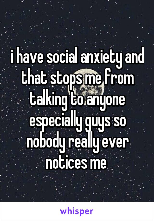 i have social anxiety and that stops me from talking to anyone especially guys so nobody really ever notices me 
