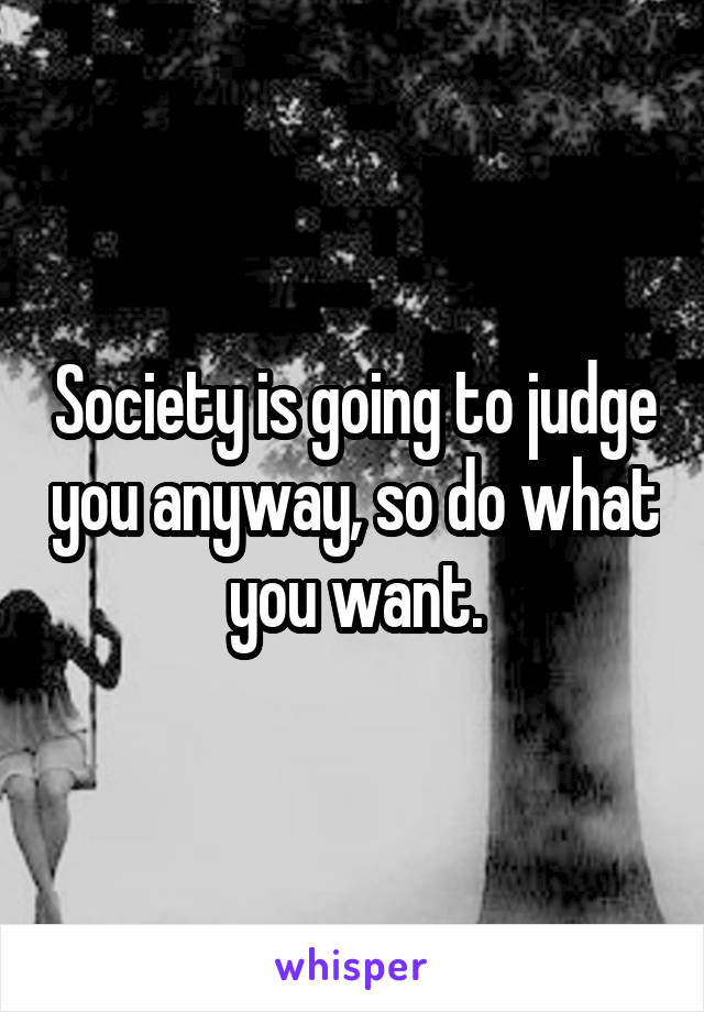 Society is going to judge you anyway, so do what you want.