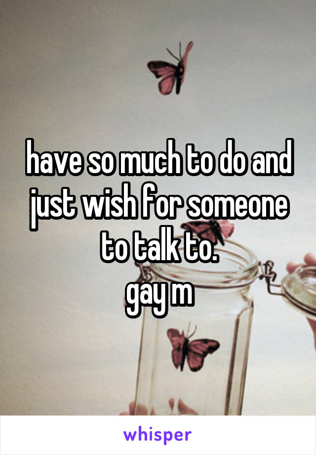 have so much to do and just wish for someone to talk to.
gay m