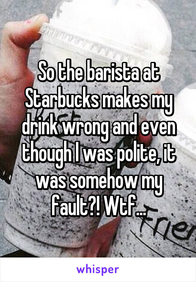 So the barista at Starbucks makes my drink wrong and even though I was polite, it was somehow my fault?! Wtf...