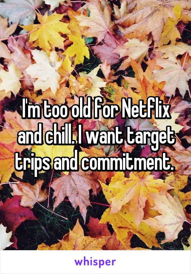 I'm too old for Netflix and chill. I want target trips and commitment. 