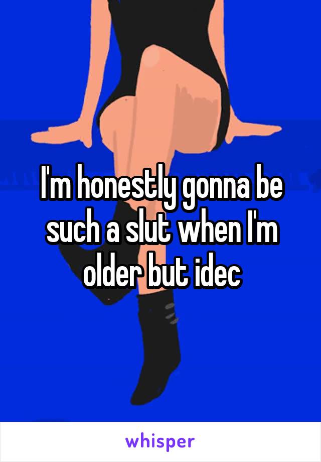 I'm honestly gonna be such a slut when I'm older but idec