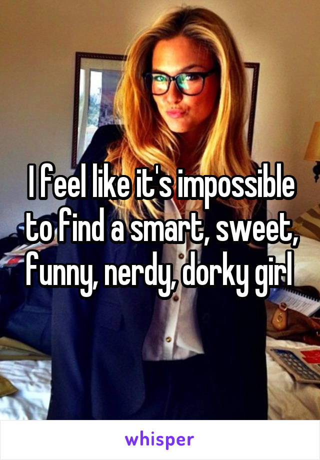I feel like it's impossible to find a smart, sweet, funny, nerdy, dorky girl 