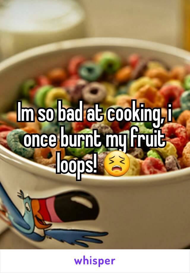 Im so bad at cooking, i once burnt my fruit loops! 😣