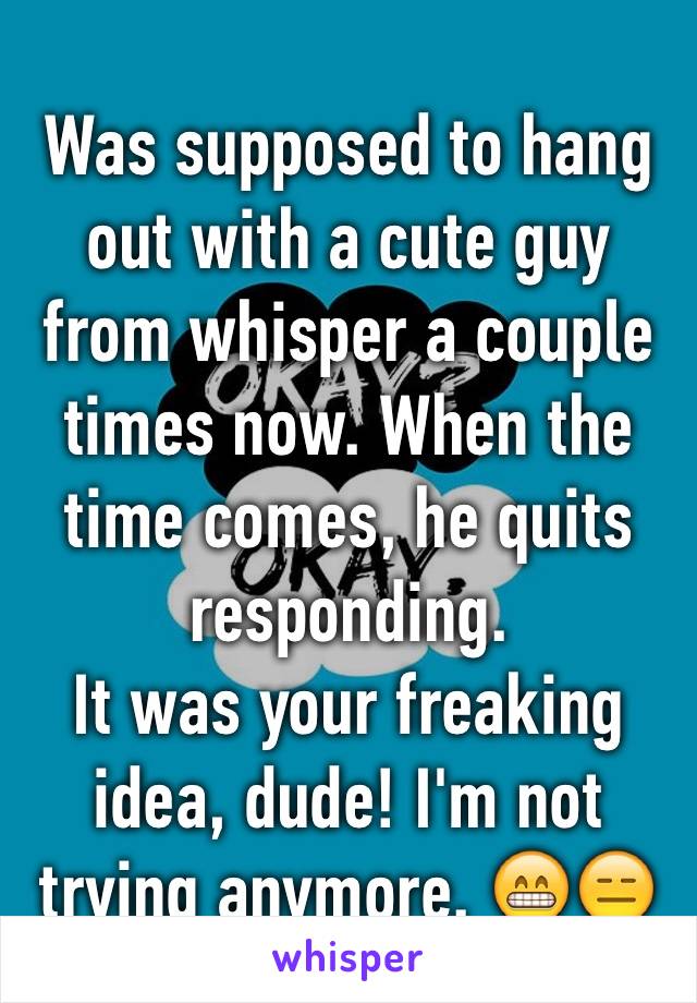 Was supposed to hang out with a cute guy from whisper a couple times now. When the time comes, he quits responding. 
It was your freaking idea, dude! I'm not trying anymore. 😁😑 