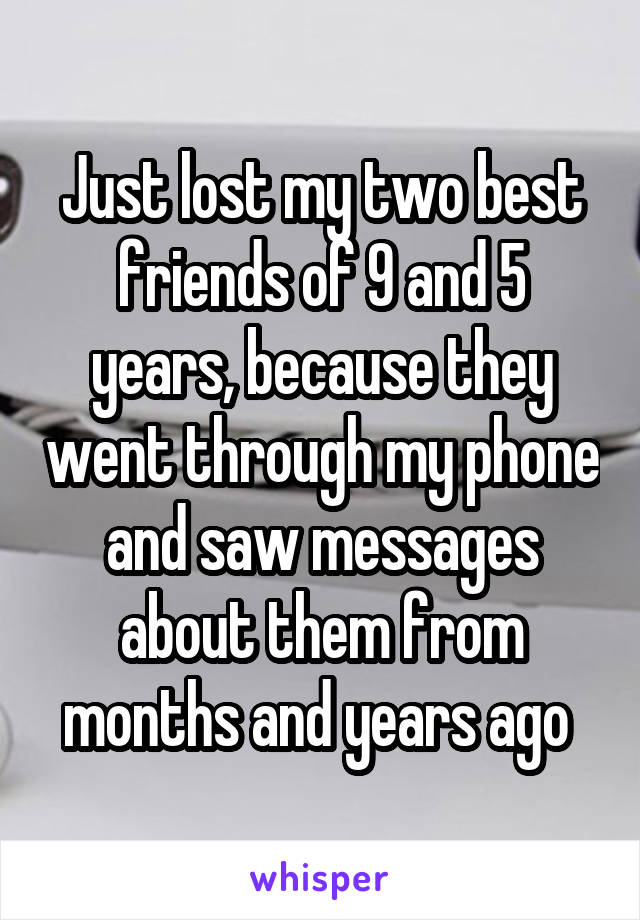 Just lost my two best friends of 9 and 5 years, because they went through my phone and saw messages about them from months and years ago 