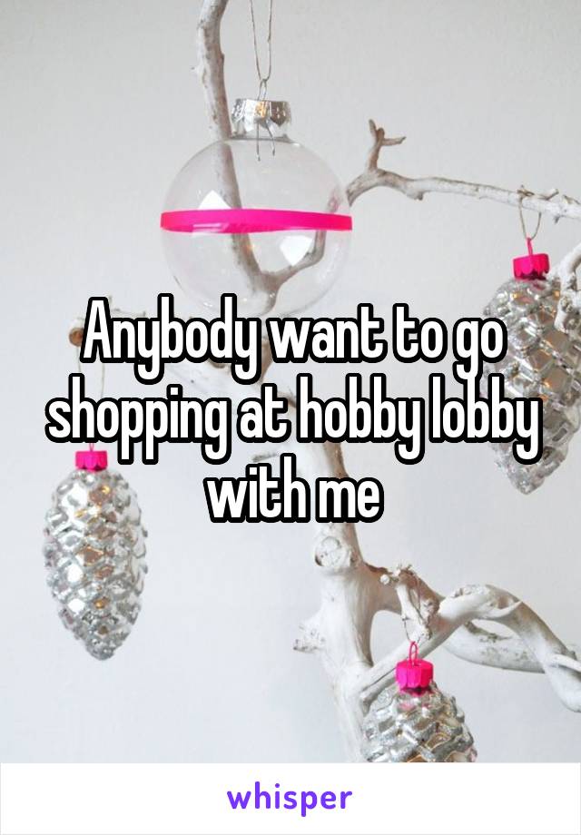Anybody want to go shopping at hobby lobby with me
