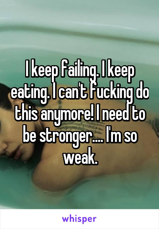 I keep failing. I keep eating. I can't fucking do this anymore! I need to be stronger.... I'm so weak.