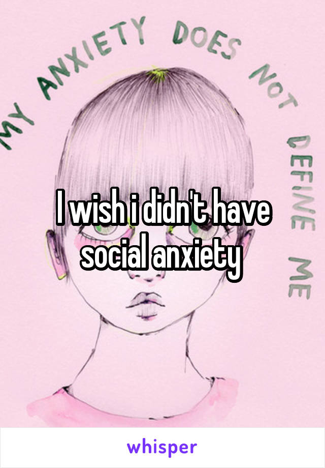 I wish i didn't have social anxiety 