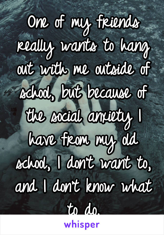 One of my friends really wants to hang out with me outside of school, but because of the social anxiety I have from my old school, I don't want to, and I don't know what to do.