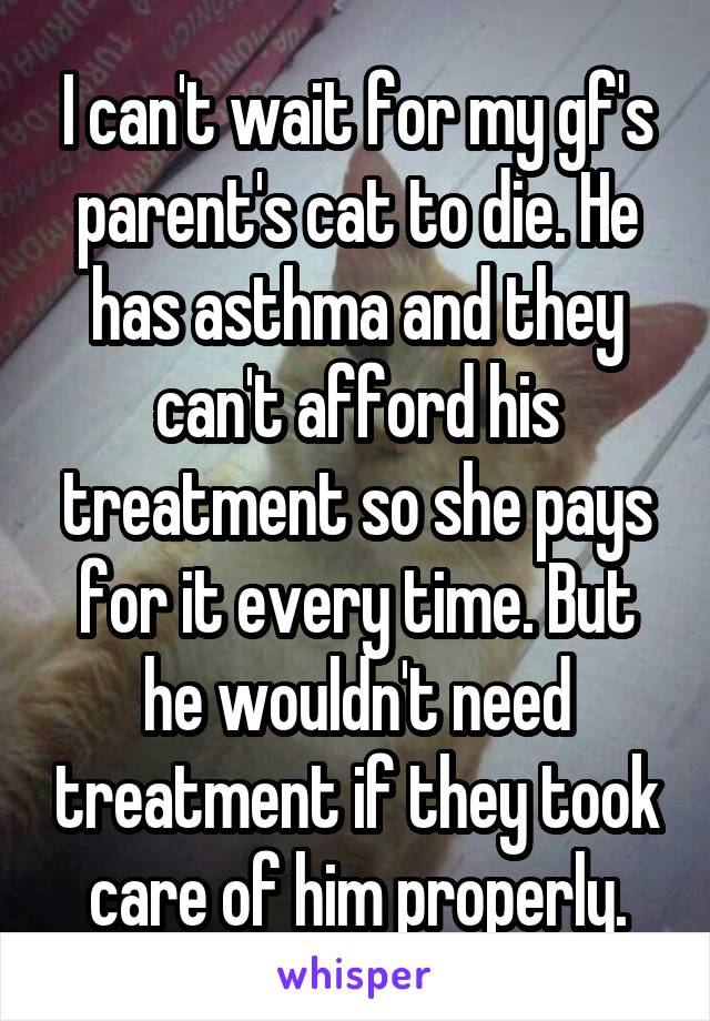 I can't wait for my gf's parent's cat to die. He has asthma and they can't afford his treatment so she pays for it every time. But he wouldn't need treatment if they took care of him properly.