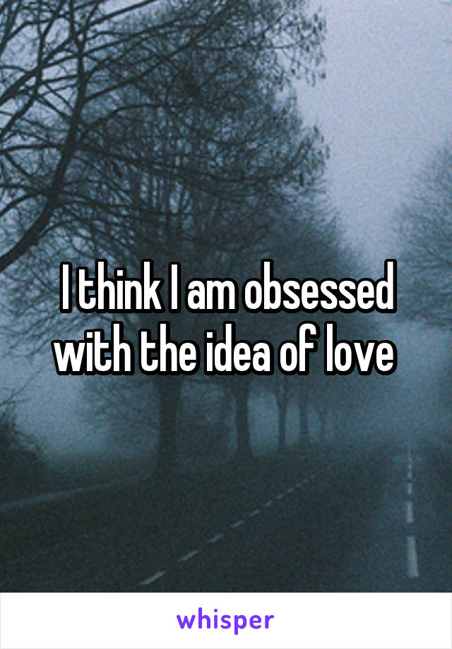 I think I am obsessed with the idea of love 