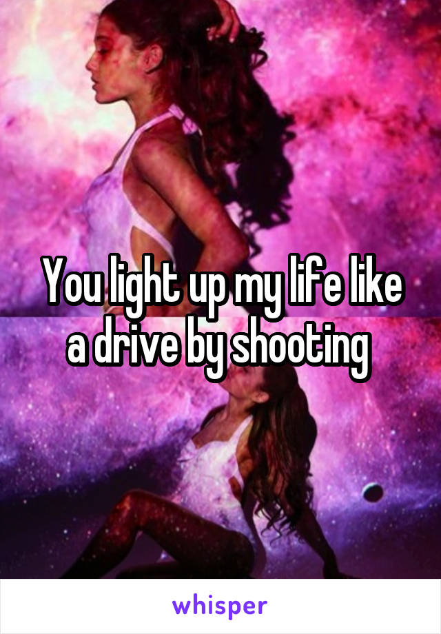 You light up my life like a drive by shooting 