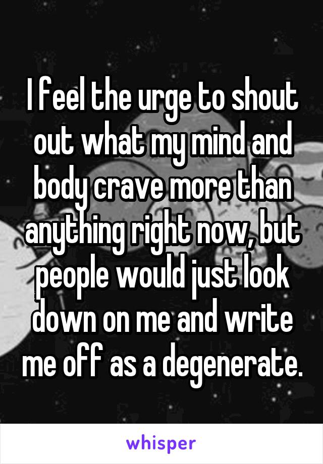 I feel the urge to shout out what my mind and body crave more than anything right now, but people would just look down on me and write me off as a degenerate.