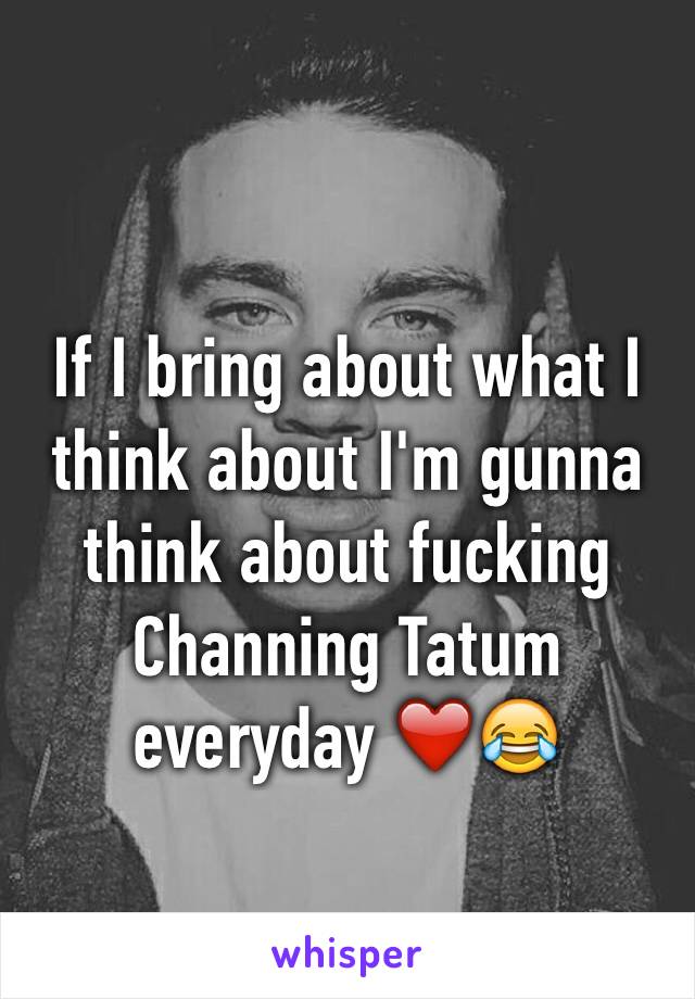 If I bring about what I think about I'm gunna think about fucking Channing Tatum everyday ❤️😂