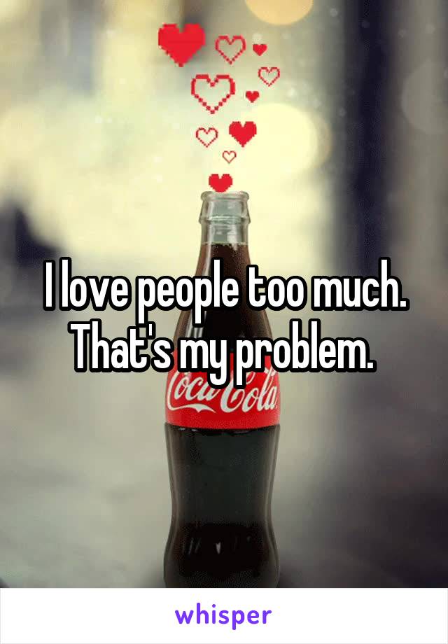 I love people too much. That's my problem. 