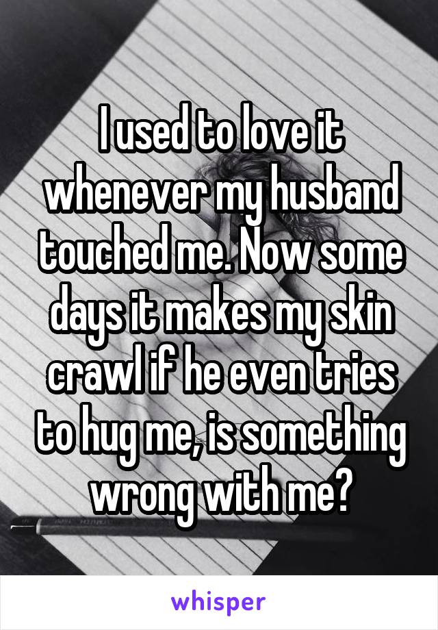 I used to love it whenever my husband touched me. Now some days it makes my skin crawl if he even tries to hug me, is something wrong with me?