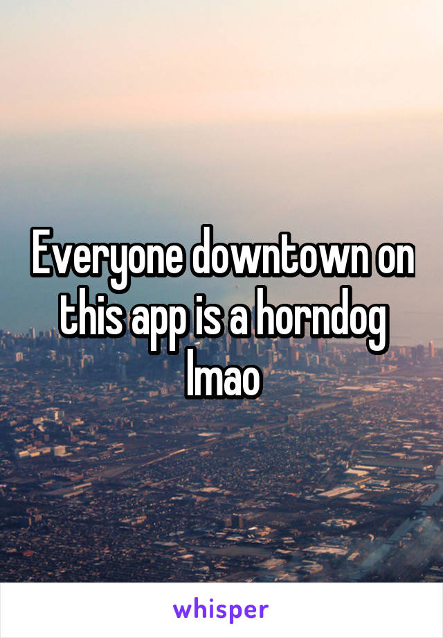 Everyone downtown on this app is a horndog lmao