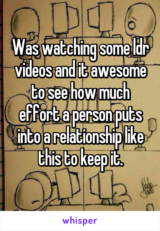 Was watching some ldr videos and it awesome to see how much effort a person puts into a relationship like this to keep it.
