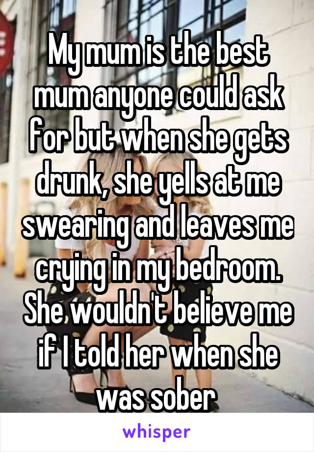 My mum is the best mum anyone could ask for but when she gets drunk, she yells at me swearing and leaves me crying in my bedroom. She wouldn't believe me if I told her when she was sober 