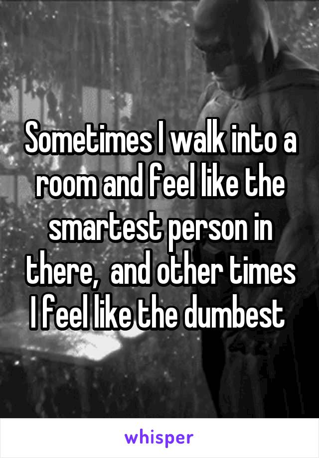 Sometimes I walk into a room and feel like the smartest person in there,  and other times I feel like the dumbest 