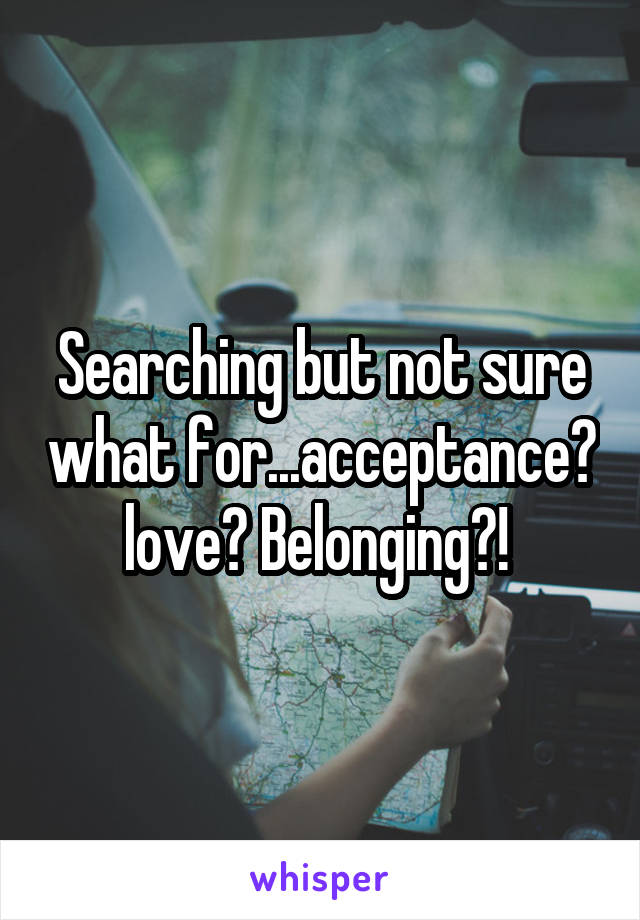 Searching but not sure what for...acceptance? love? Belonging?! 