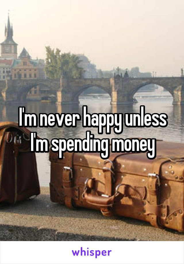 I'm never happy unless I'm spending money
