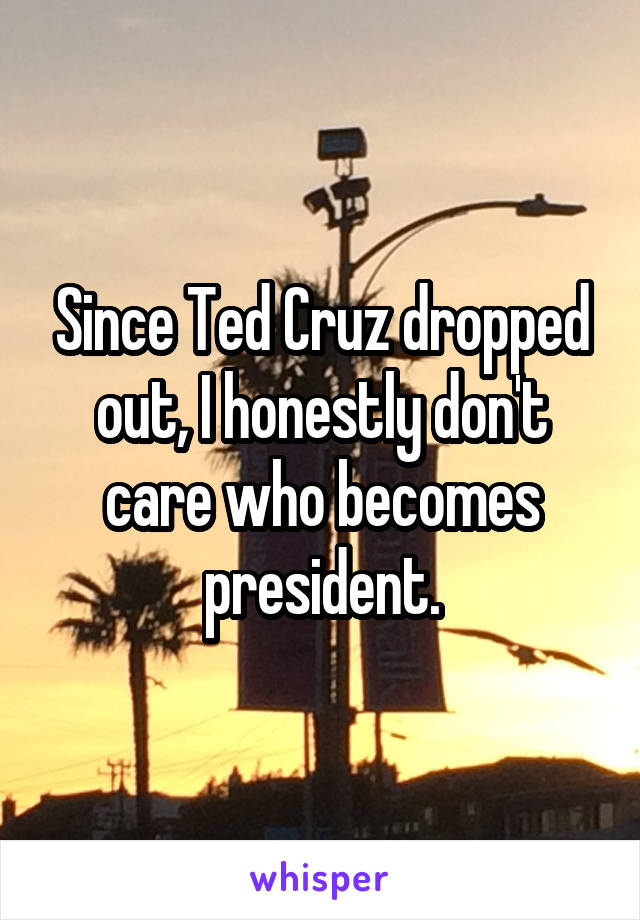 Since Ted Cruz dropped out, I honestly don't care who becomes president.