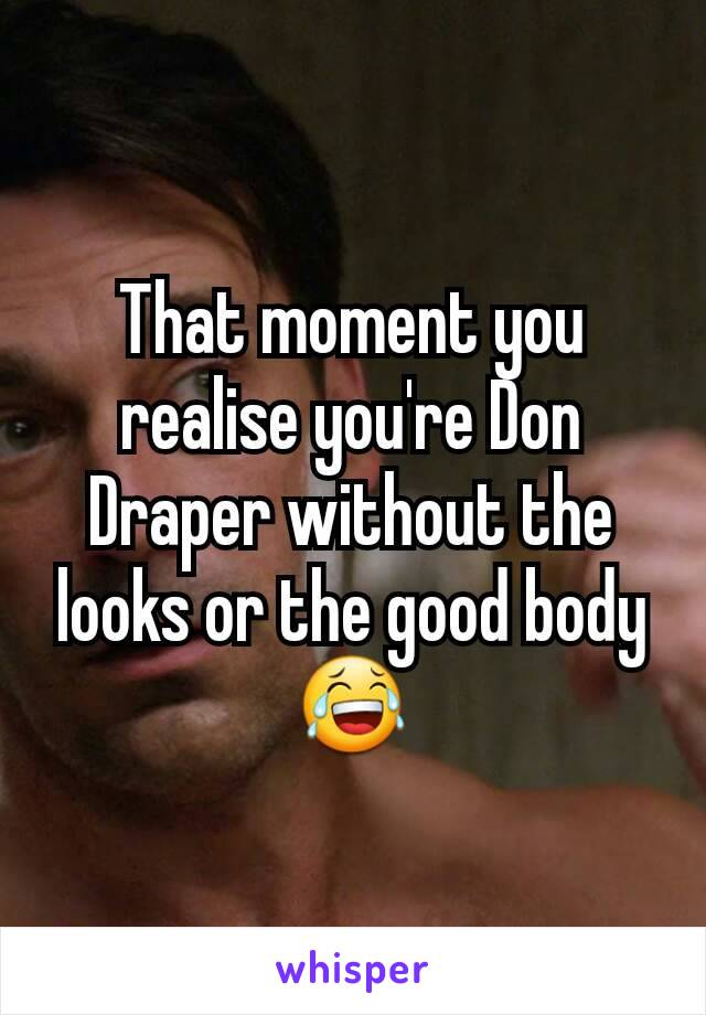 That moment you realise you're Don Draper without the looks or the good body 😂