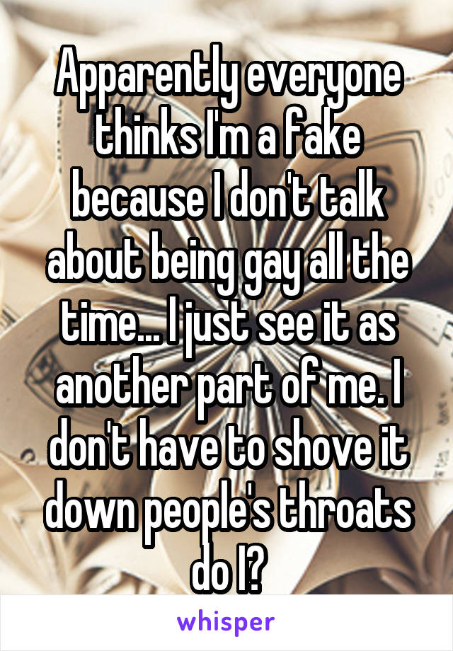 Apparently everyone thinks I'm a fake because I don't talk about being gay all the time... I just see it as another part of me. I don't have to shove it down people's throats do I?
