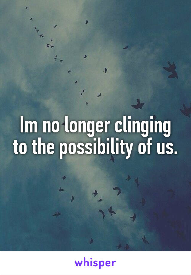 Im no longer clinging to the possibility of us.