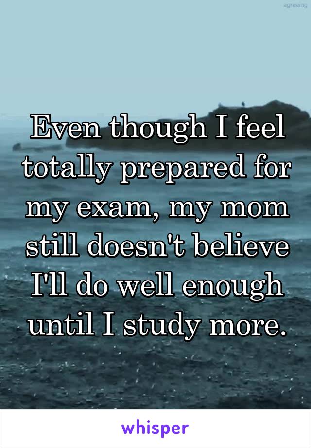 Even though I feel totally prepared for my exam, my mom still doesn't believe I'll do well enough until I study more.